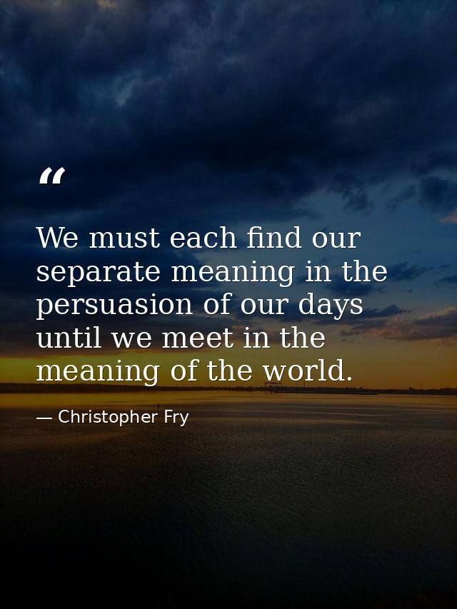 We must each find our separate meaning in the persuasion of our days until we meet in the meaning of the world. — Christopher Fry