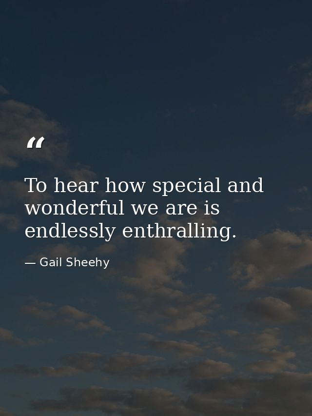 To hear how special and wonderful we are is endlessly enthralling. — Gail Sheehy