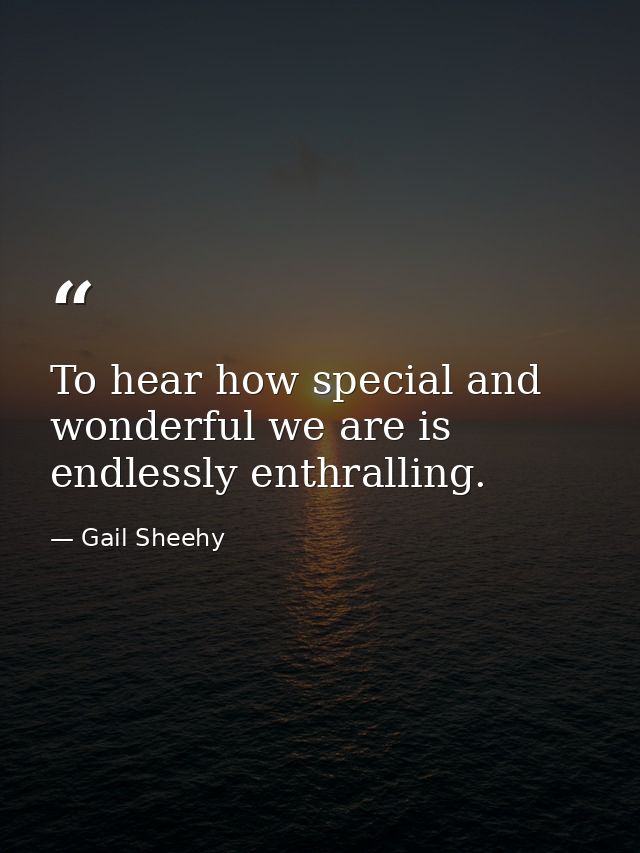 To hear how special and wonderful we are is endlessly enthralling. — Gail Sheehy
