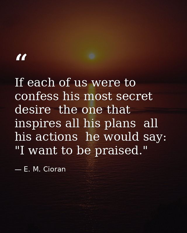 If each of us were to confess his most secret desire  the one that inspires all his plans  all his actions  he would say — E. M. Cioran
