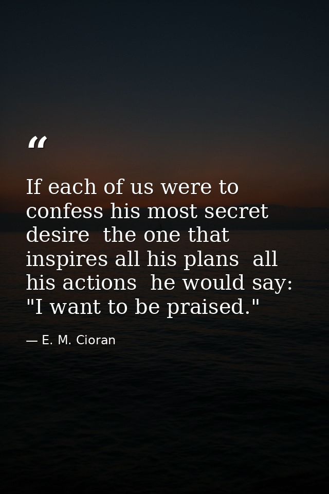 If each of us were to confess his most secret desire  the one that inspires all his plans  all his actions  he would say — E. M. Cioran