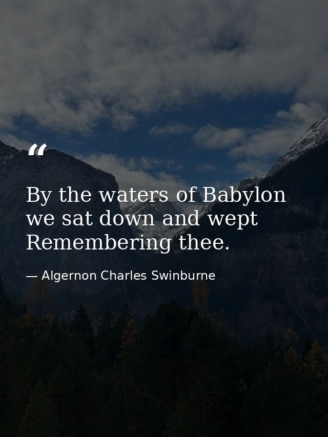 By the waters of Babylon we sat down and wept  Remembering thee. — Algernon Charles Swinburne