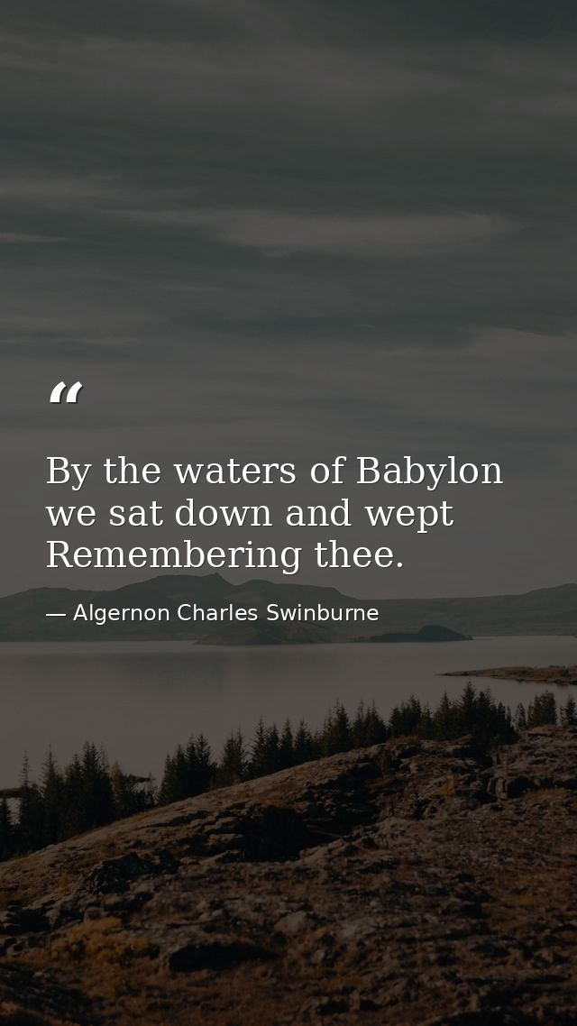 By the waters of Babylon we sat down and wept  Remembering thee. — Algernon Charles Swinburne