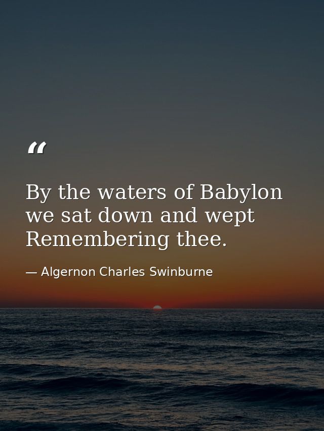 By the waters of Babylon we sat down and wept  Remembering thee. — Algernon Charles Swinburne