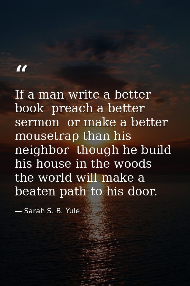 If a man write a better book  preach a better sermon  or make a better mousetrap than his neighbor  though he build his  — Sarah S. B. Yule