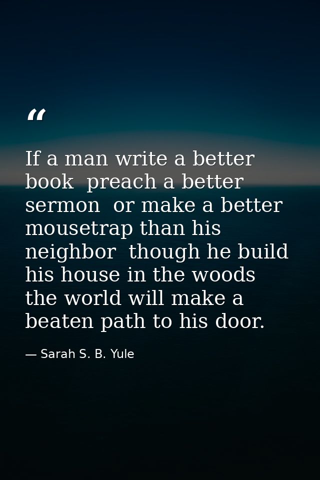 If a man write a better book  preach a better sermon  or make a better mousetrap than his neighbor  though he build his  — Sarah S. B. Yule