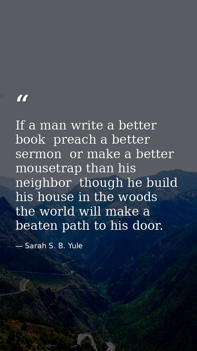 If a man write a better book  preach a better sermon  or make a better mousetrap than his neighbor  though he build his  — Sarah S. B. Yule
