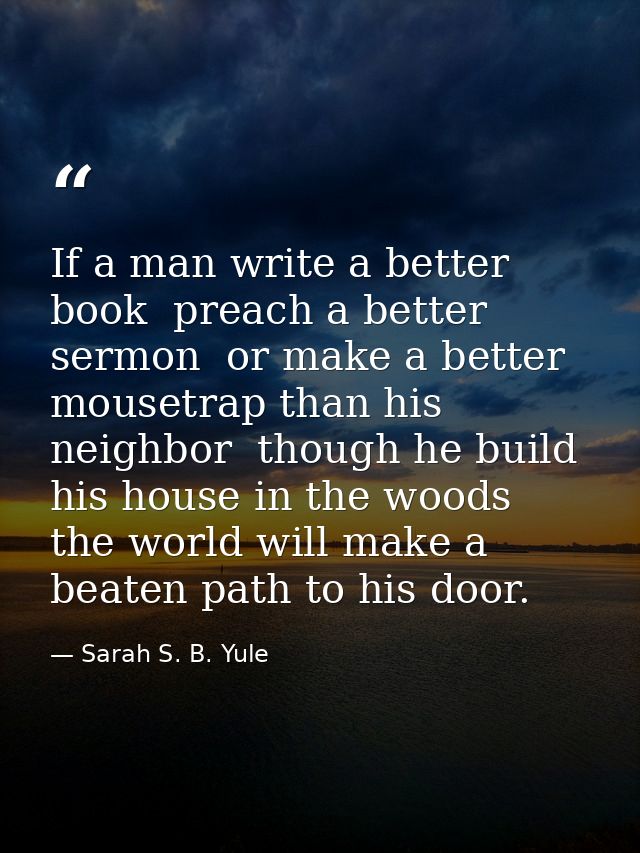 If a man write a better book  preach a better sermon  or make a better mousetrap than his neighbor  though he build his  — Sarah S. B. Yule