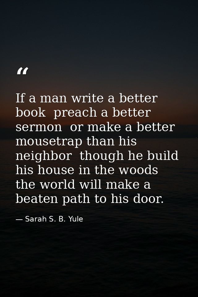 If a man write a better book  preach a better sermon  or make a better mousetrap than his neighbor  though he build his  — Sarah S. B. Yule