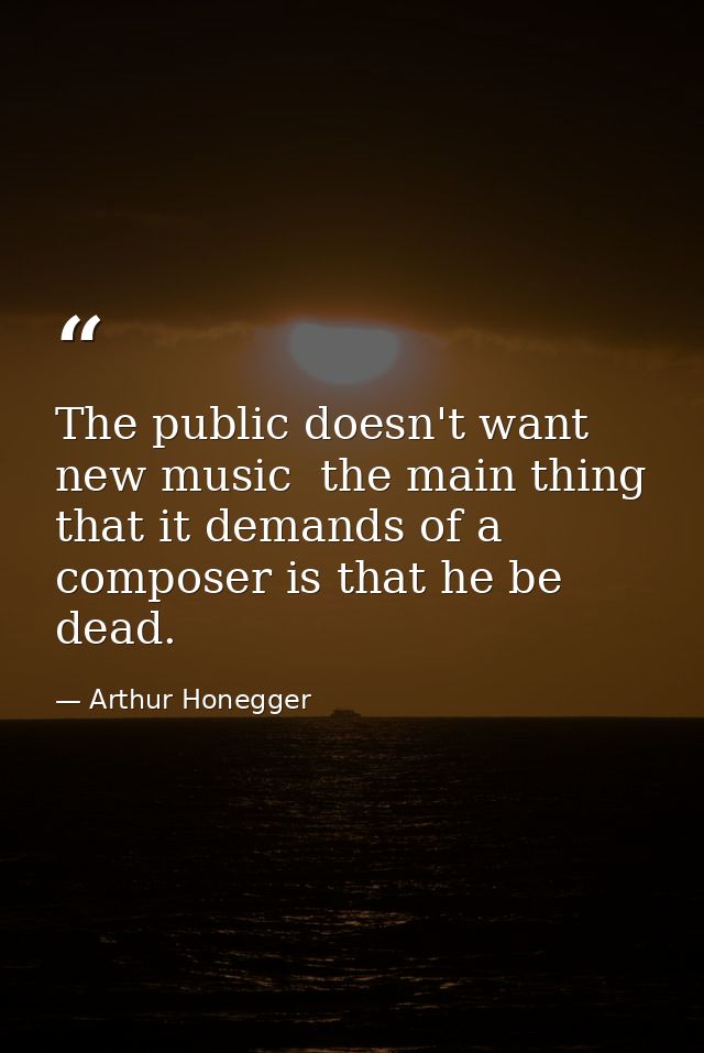 The public doesn't want new music  the main thing that it demands of a composer is that he be dead. — Arthur Honegger