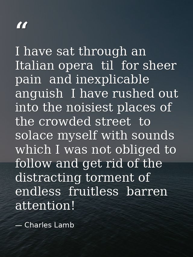 I have sat through an Italian opera  til  for sheer pain  and inexplicable anguish  I have rushed out into the noisiest  — Charles Lamb