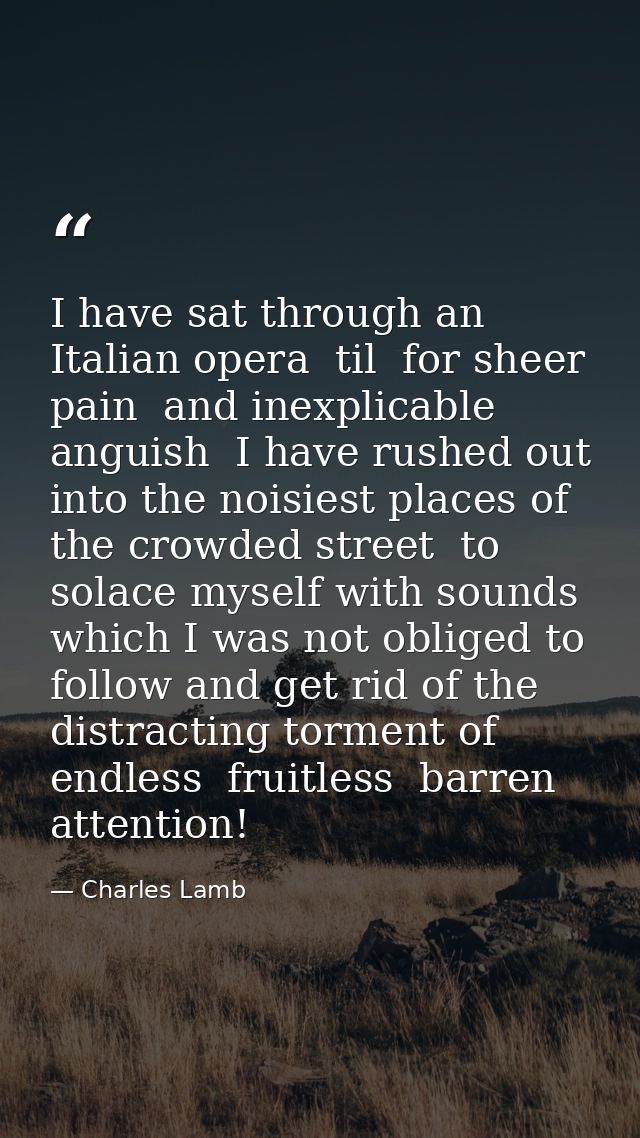 I have sat through an Italian opera  til  for sheer pain  and inexplicable anguish  I have rushed out into the noisiest  — Charles Lamb