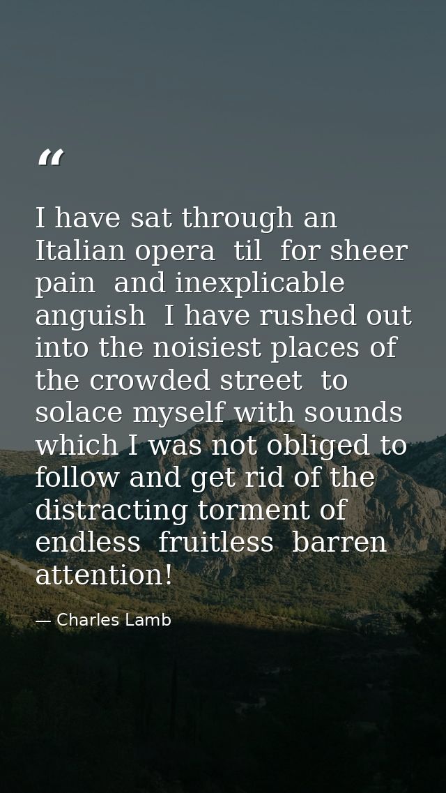 I have sat through an Italian opera  til  for sheer pain  and inexplicable anguish  I have rushed out into the noisiest  — Charles Lamb