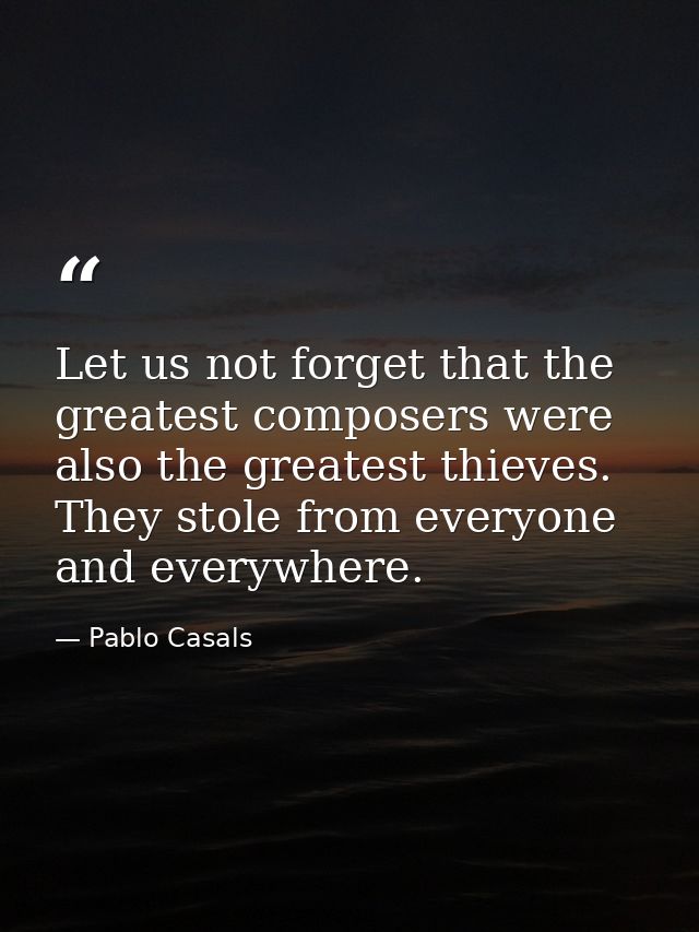 Let us not forget that the greatest composers were also the greatest thieves. They stole from everyone and everywhere. — Pablo Casals