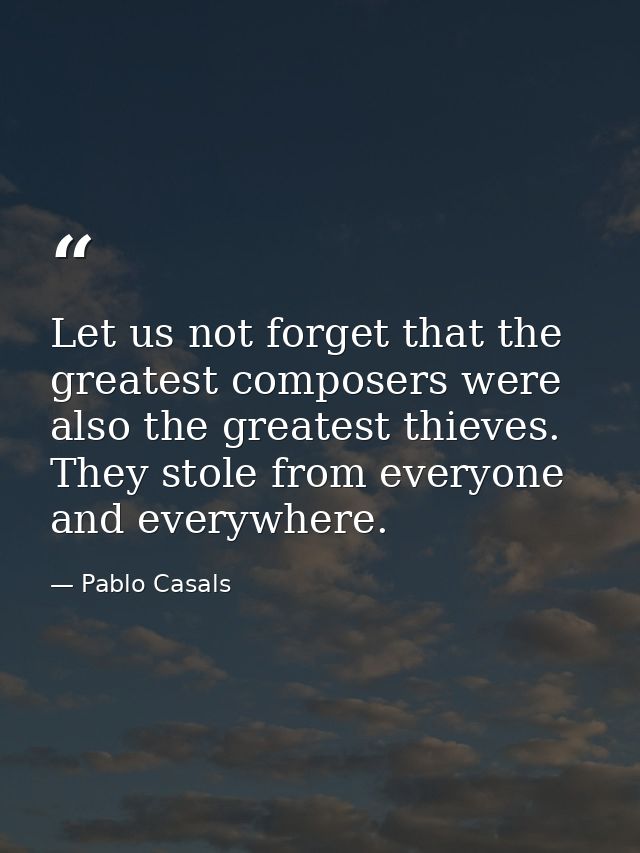 Let us not forget that the greatest composers were also the greatest thieves. They stole from everyone and everywhere. — Pablo Casals