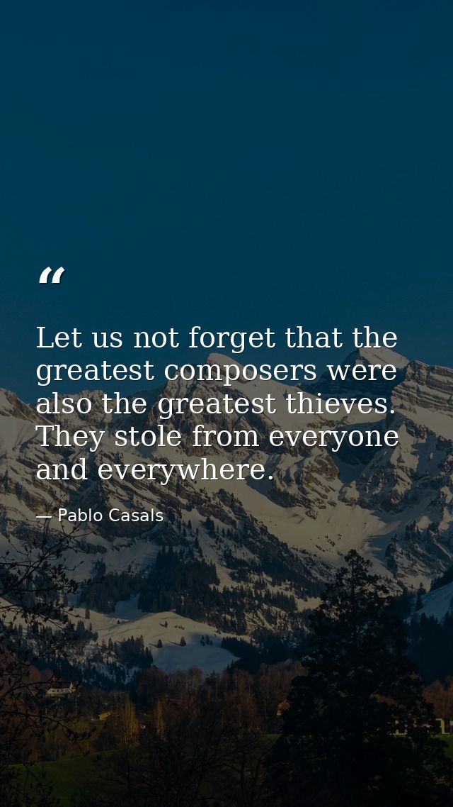 Let us not forget that the greatest composers were also the greatest thieves. They stole from everyone and everywhere. — Pablo Casals