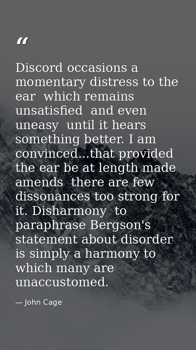 Discord occasions a momentary distress to the ear  which remains unsatisfied  and even uneasy  until it hears something  — John Cage
