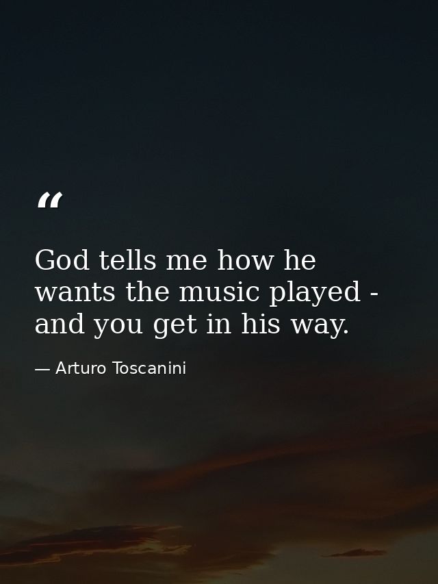 God tells me how he wants the music played - and you get in his way. — Arturo Toscanini