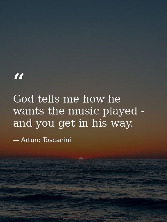 God tells me how he wants the music played - and you get in his way. — Arturo Toscanini