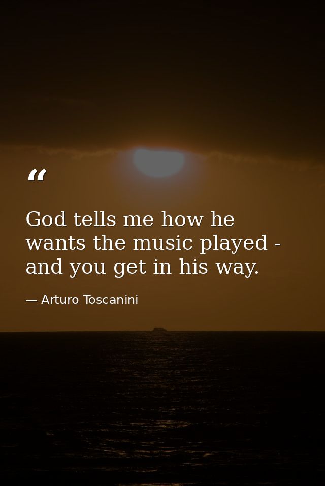 God tells me how he wants the music played - and you get in his way. — Arturo Toscanini