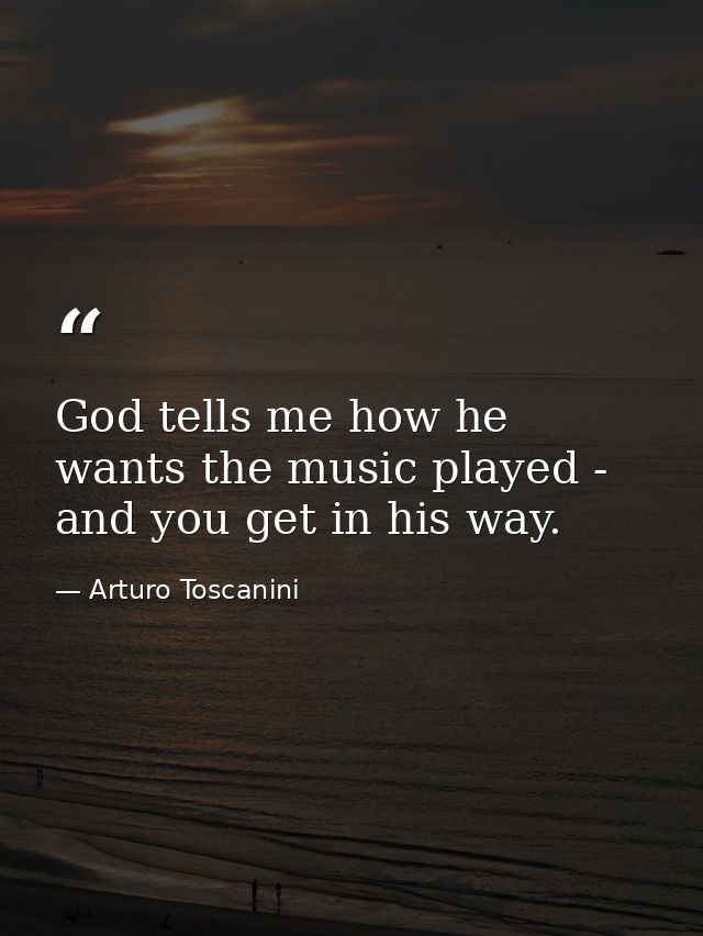 God tells me how he wants the music played - and you get in his way. — Arturo Toscanini