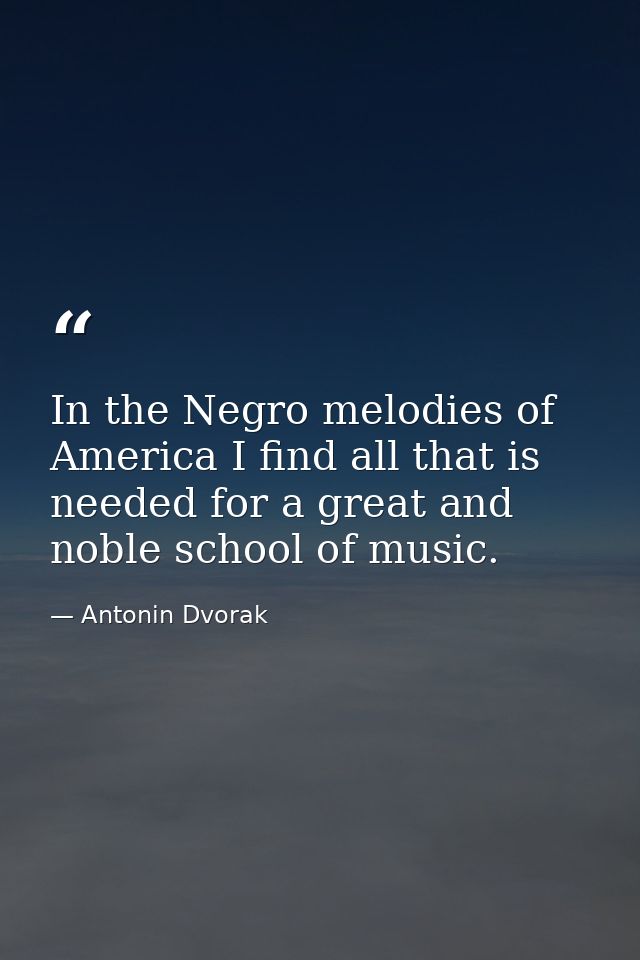 In the Negro melodies of America I find all that is needed for a great and noble school of music. — Antonin Dvorak