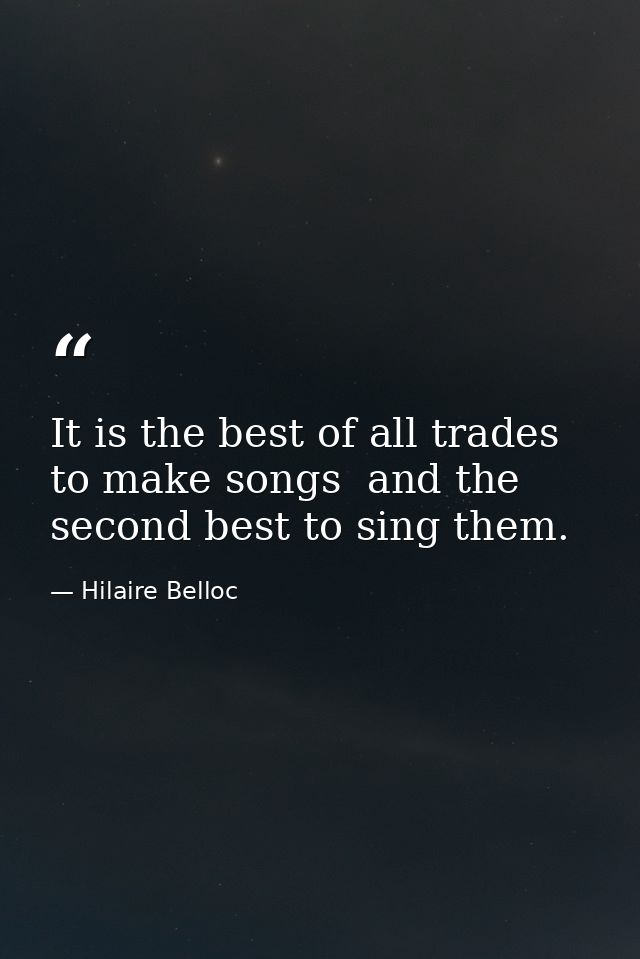 It is the best of all trades to make songs  and the second best to sing them. — Hilaire Belloc