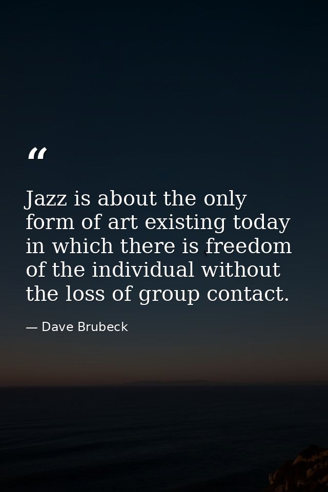 Jazz is about the only form of art existing today in which there is freedom of the individual without the loss of group  — Dave Brubeck
