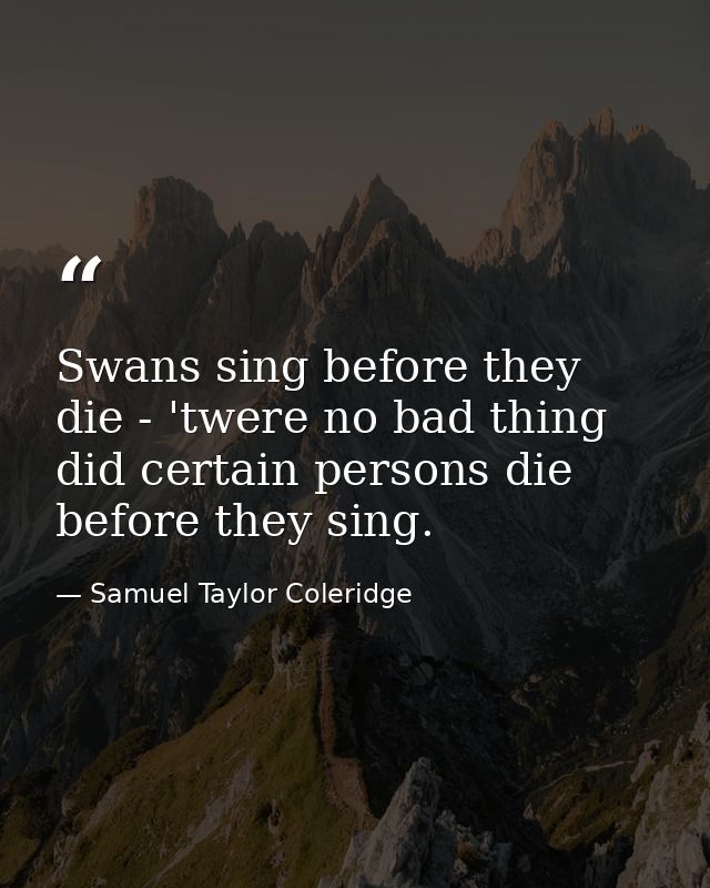Swans sing before they die - 'twere no bad thing  did certain persons die before they sing. — Samuel Taylor Coleridge
