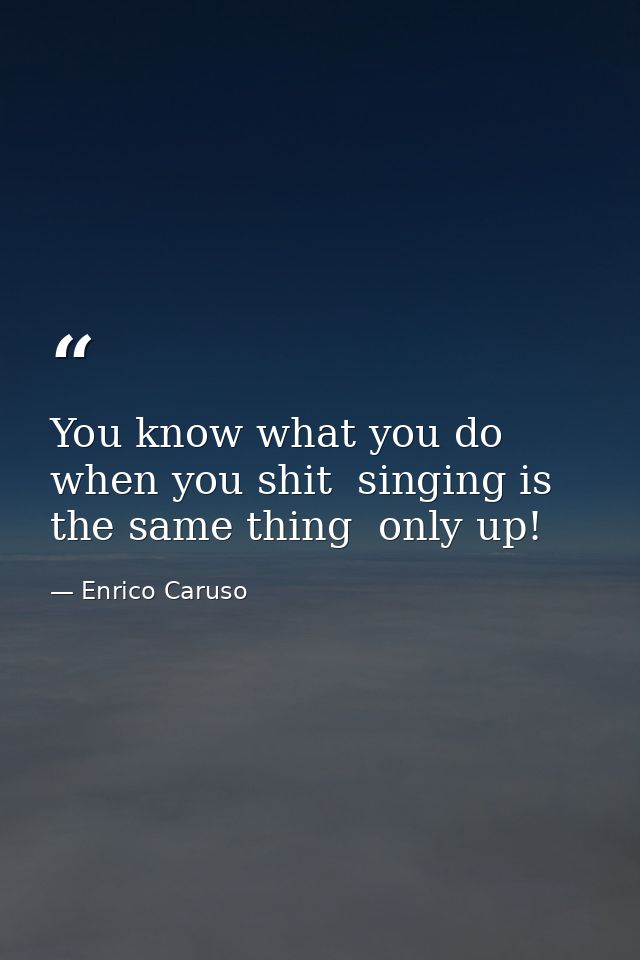 You know what you do when you shit  singing is the same thing  only up! — Enrico Caruso