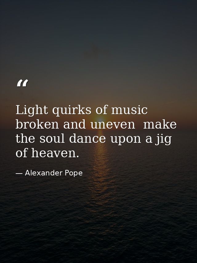 Light quirks of music  broken and uneven  make the soul dance upon a jig of heaven. — Alexander Pope