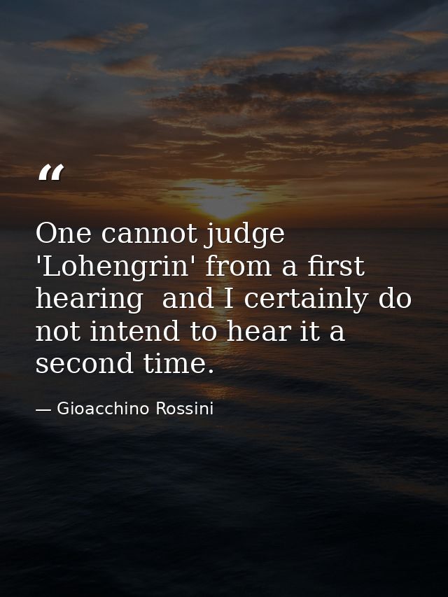One cannot judge 'Lohengrin' from a first hearing  and I certainly do not intend to hear it a second time. — Gioacchino Rossini