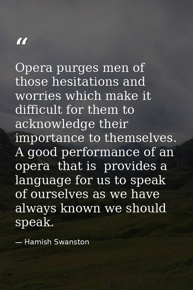 Opera purges men of those hesitations and worries which make it difficult for them to acknowledge their importance to th — Hamish Swanston
