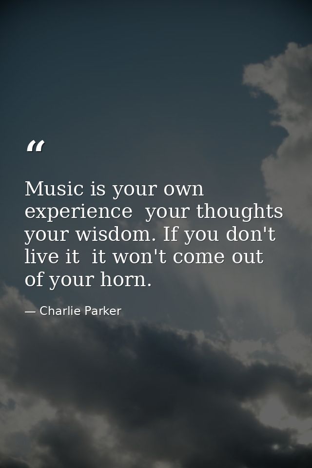 Music is your own experience  your thoughts  your wisdom. If you don't live it  it won't come out of your horn. — Charlie Parker