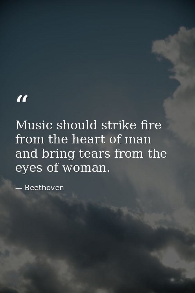 Music should strike fire from the heart of man  and bring tears from the eyes of woman. — Beethoven