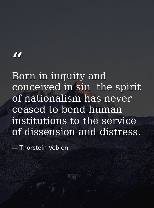 Born in inquity and conceived in sin  the spirit of nationalism has never ceased to bend human institutions to the servi — Thorstein Veblen
