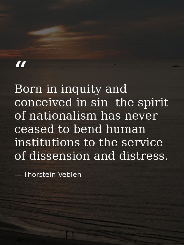 Born in inquity and conceived in sin  the spirit of nationalism has never ceased to bend human institutions to the servi — Thorstein Veblen