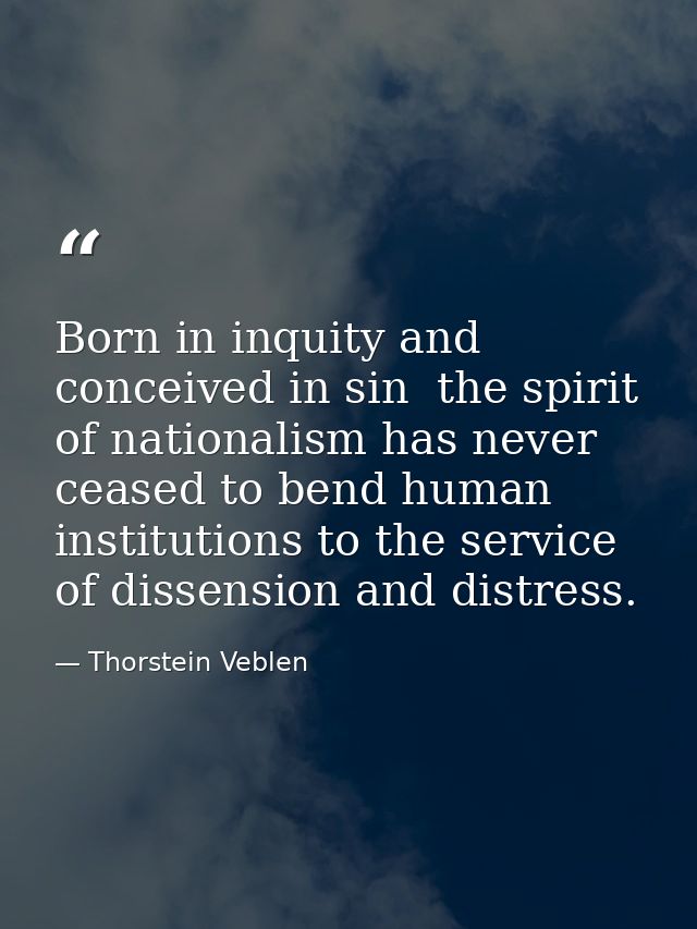 Born in inquity and conceived in sin  the spirit of nationalism has never ceased to bend human institutions to the servi — Thorstein Veblen