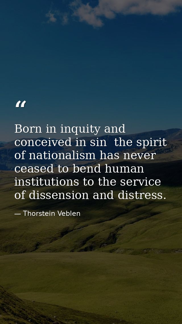Born in inquity and conceived in sin  the spirit of nationalism has never ceased to bend human institutions to the servi — Thorstein Veblen