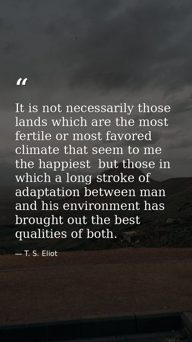 It is not necessarily those lands which are the most fertile or most favored climate that seem to me the happiest  but t — T. S. Eliot