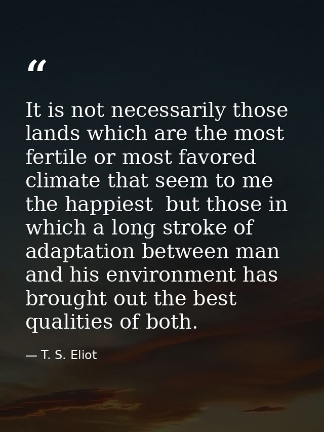 It is not necessarily those lands which are the most fertile or most favored climate that seem to me the happiest  but t — T. S. Eliot
