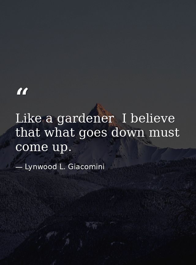 Like a gardener  I believe that what goes down must come up. — Lynwood L. Giacomini