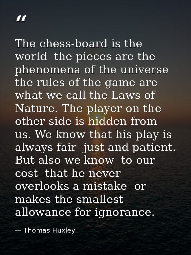 The chess-board is the world  the pieces are the phenomena of the universe  the rules of the game are what we call the L — Thomas Huxley