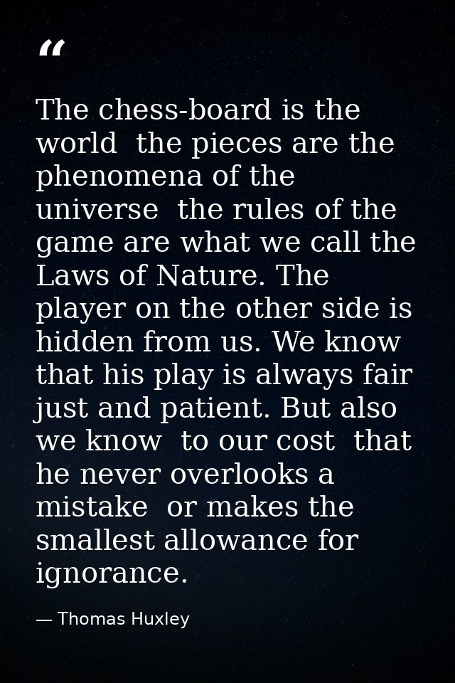 The chess-board is the world  the pieces are the phenomena of the universe  the rules of the game are what we call the L — Thomas Huxley