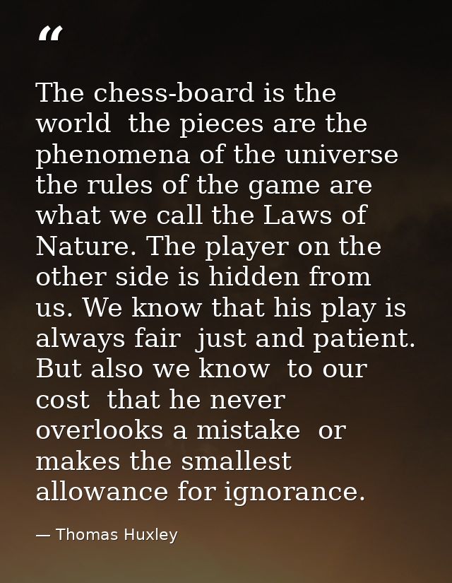 The chess-board is the world  the pieces are the phenomena of the universe  the rules of the game are what we call the L — Thomas Huxley