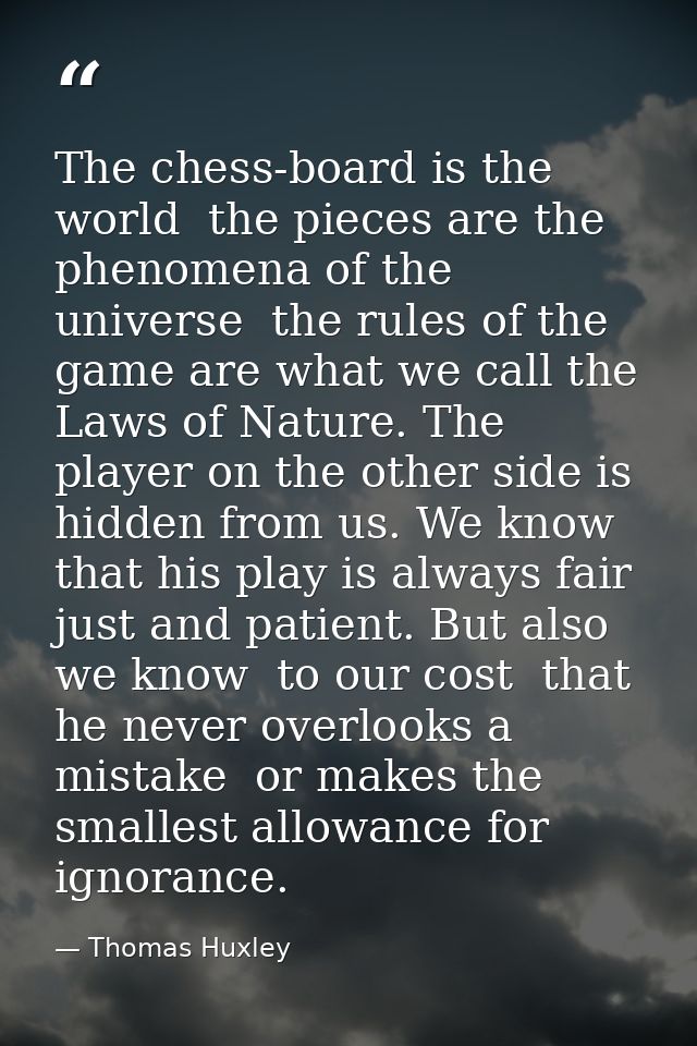 The chess-board is the world  the pieces are the phenomena of the universe  the rules of the game are what we call the L — Thomas Huxley