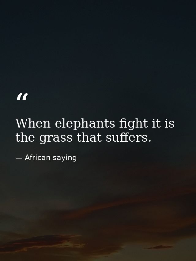 When elephants fight it is the grass that suffers. — African saying