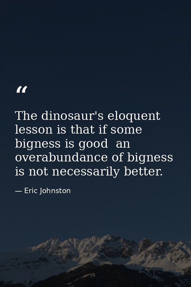 The dinosaur's eloquent lesson is that if some bigness is good  an overabundance of bigness is not necessarily better. — Eric Johnston