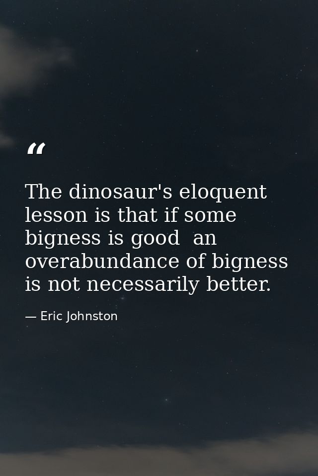 The dinosaur's eloquent lesson is that if some bigness is good  an overabundance of bigness is not necessarily better. — Eric Johnston