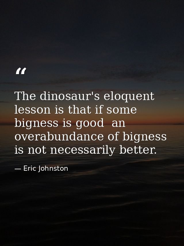 The dinosaur's eloquent lesson is that if some bigness is good  an overabundance of bigness is not necessarily better. — Eric Johnston